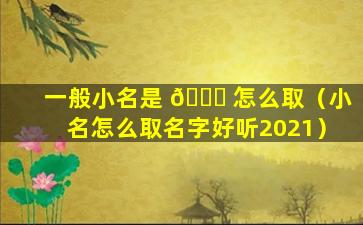 一般小名是 🍁 怎么取（小名怎么取名字好听2021）